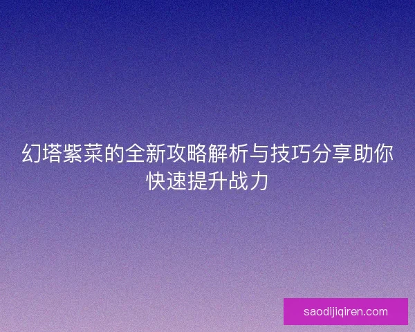 幻塔紫菜的全新攻略解析与技巧分享助你快速提升战力