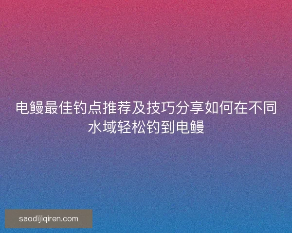 电鳗最佳钓点推荐及技巧分享如何在不同水域轻松钓到电鳗
