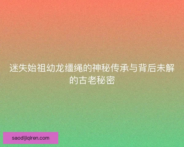 迷失始祖幼龙缰绳的神秘传承与背后未解的古老秘密