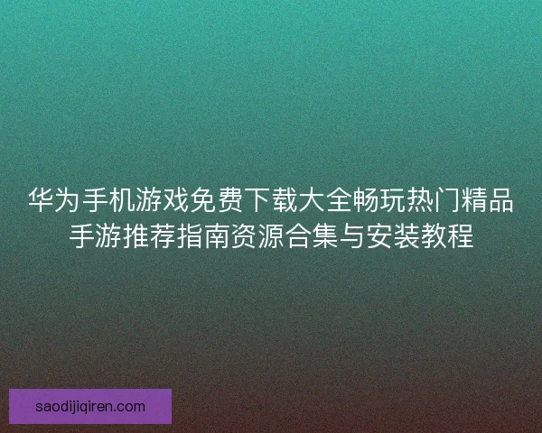 华为手机游戏免费下载大全畅玩热门精品手游推荐指南资源合集与安装教程 华为手机游戏免费下载大全畅玩热门精品手游推荐指南资源合集与安装教程