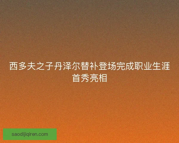 西多夫之子丹泽尔替补登场完成职业生涯首秀亮相
