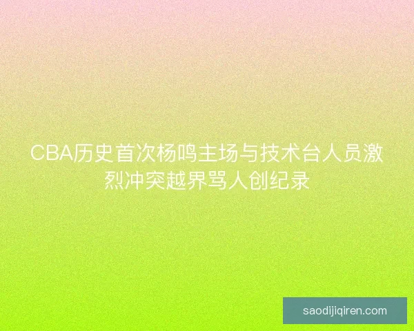 CBA历史首次杨鸣主场与技术台人员激烈冲突越界骂人创纪录