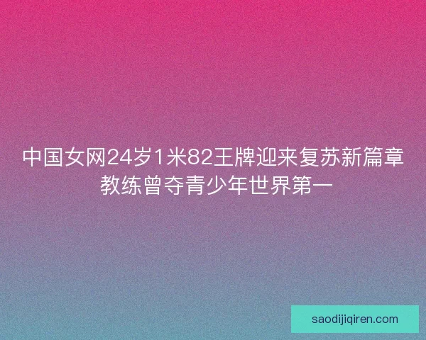 中国女网24岁1米82王牌迎来复苏新篇章 教练曾夺青少年世界第一 中国女网24岁1米82王牌迎来复苏新篇章 教练曾夺青少年世界第一