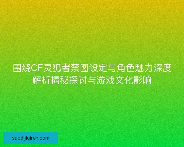围绕CF灵狐者禁图设定与角色魅力深度解析揭秘探讨与游戏文化影响 围绕CF灵狐者禁图设定与角色魅力深度解析揭秘探讨与游戏文化影响