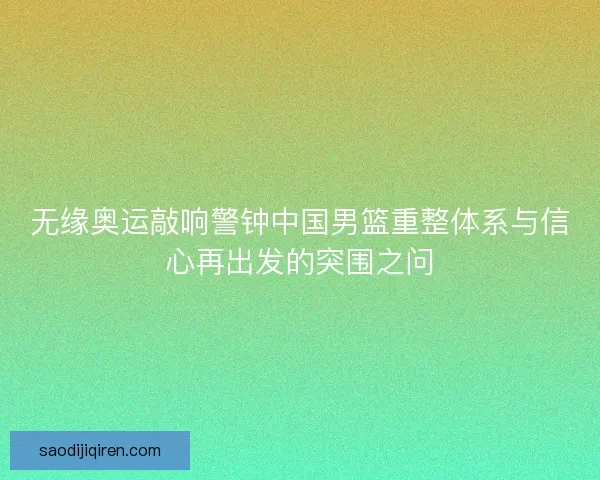 无缘奥运敲响警钟中国男篮重整体系与信心再出发的突围之问