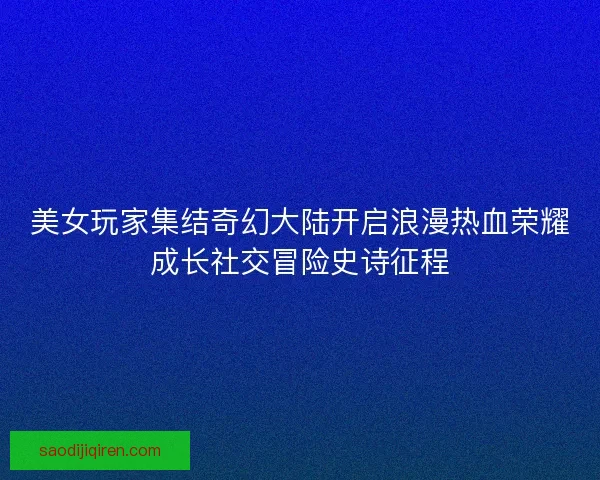 美女玩家集结奇幻大陆开启浪漫热血荣耀成长社交冒险史诗征程