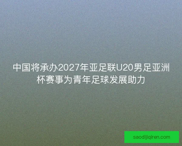 中国将承办2027年亚足联U20男足亚洲杯赛事为青年足球发展助力