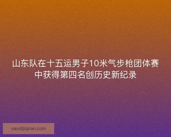 山东队在十五运男子10米气步枪团体赛中获得第四名创历史新纪录