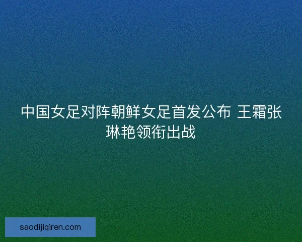 中国女足对阵朝鲜女足首发公布 王霜张琳艳领衔出战