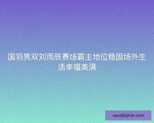 国羽男双刘雨辰赛场霸主地位稳固场外生活幸福美满 国羽男双刘雨辰赛场霸主地位稳固场外生活幸福美满